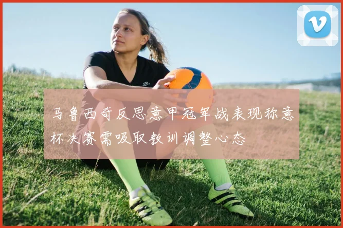 马鲁西奇反思意甲冠军战表现称意杯决赛需吸取教训调整心态