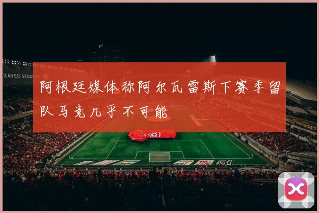 阿根廷媒体称阿尔瓦雷斯下赛季留队马竞几乎不可能