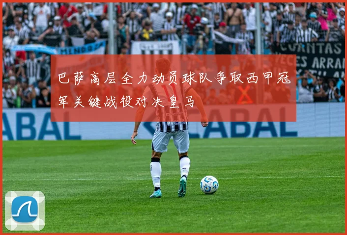 巴萨高层全力动员球队争取西甲冠军关键战役对决皇马