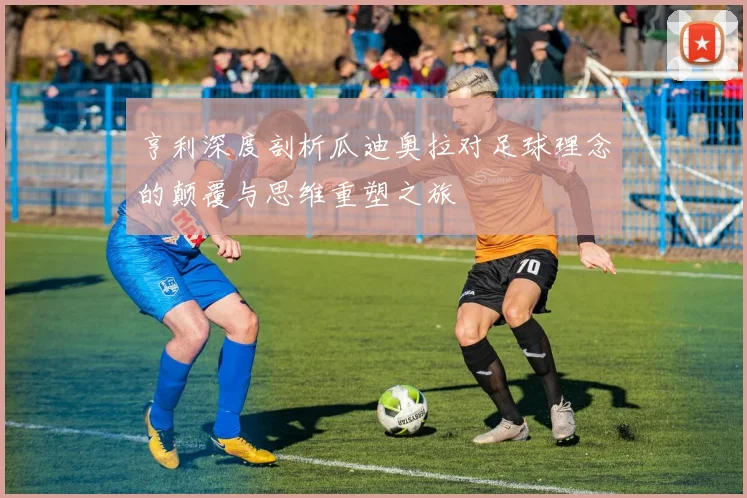 亨利深度剖析瓜迪奥拉对足球理念的颠覆与思维重塑之旅