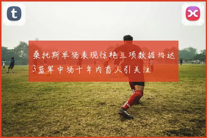 桑托斯单场表现惊艳三项数据均达3蓝军中场十年内首人引关注