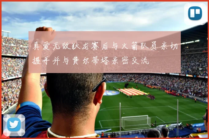 真爱无敌狄龙赛后与火箭队员亲切握手并与费尔蒂塔亲密交流