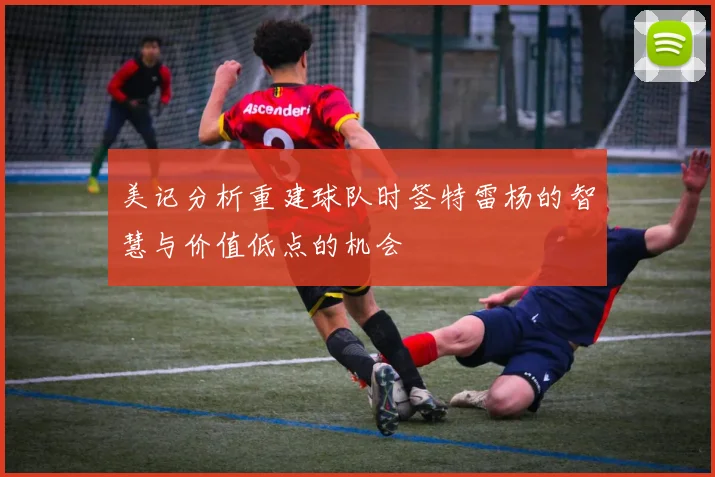 美记分析重建球队时签特雷杨的智慧与价值低点的机会