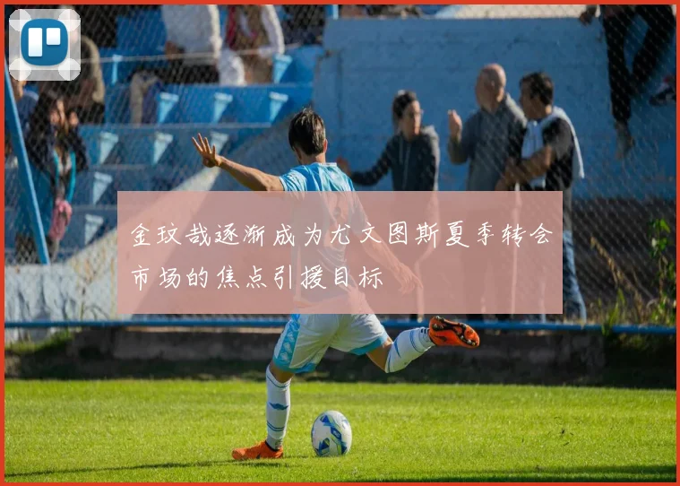 金玟哉逐渐成为尤文图斯夏季转会市场的焦点引援目标