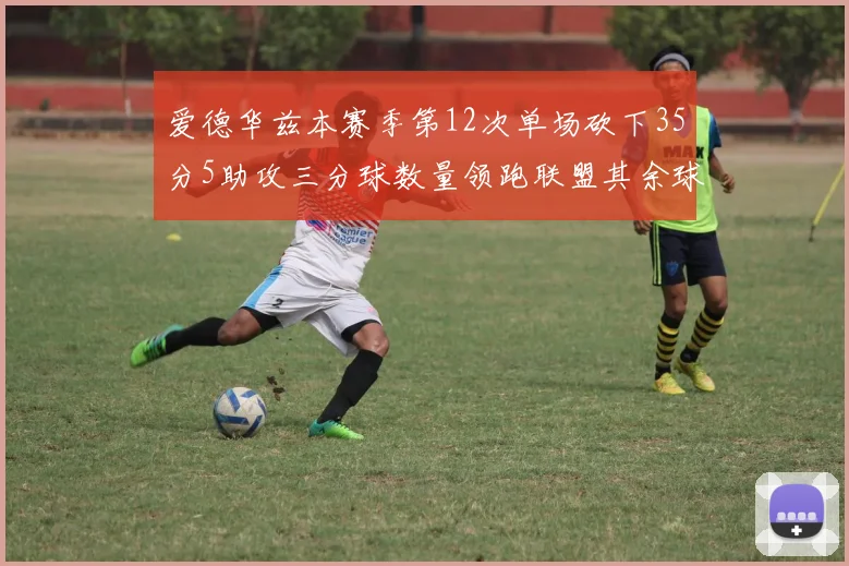 爱德华兹本赛季第12次单场砍下35分5助攻三分球数量领跑联盟其余球员最多仅8次