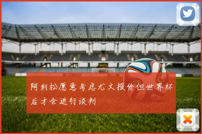 阿利松愿意考虑尤文报价但世界杯后才会进行谈判
