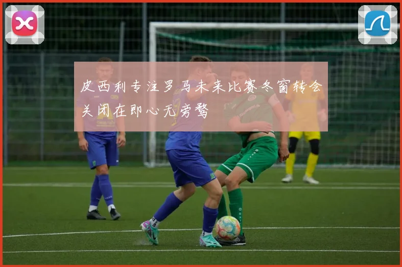 皮西利专注罗马未来比赛冬窗转会关闭在即心无旁骛
