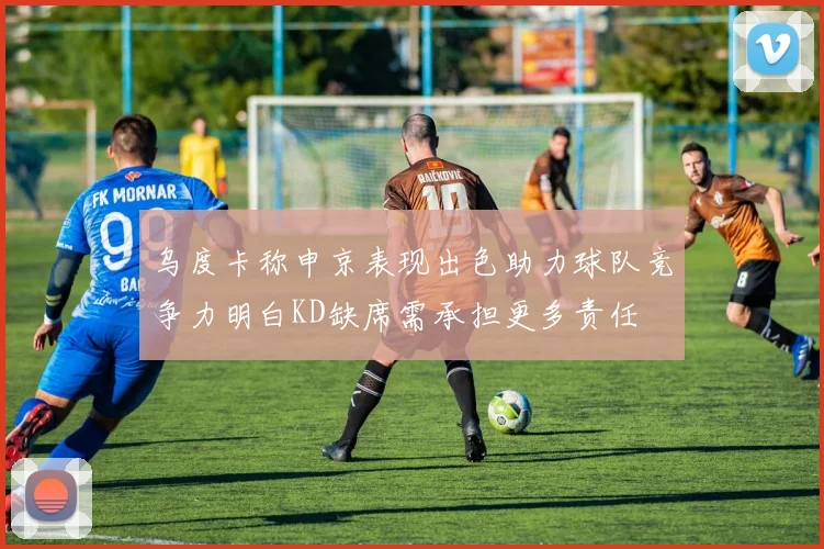 乌度卡称申京表现出色助力球队竞争力明白KD缺席需承担更多责任
