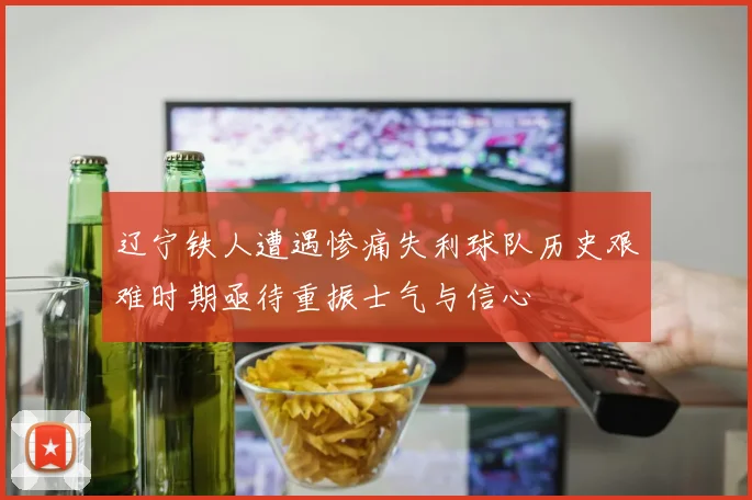 辽宁铁人遭遇惨痛失利球队历史艰难时期亟待重振士气与信心