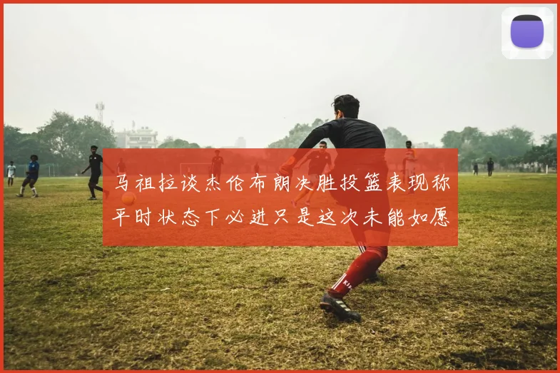 马祖拉谈杰伦布朗决胜投篮表现称平时状态下必进只是这次未能如愿