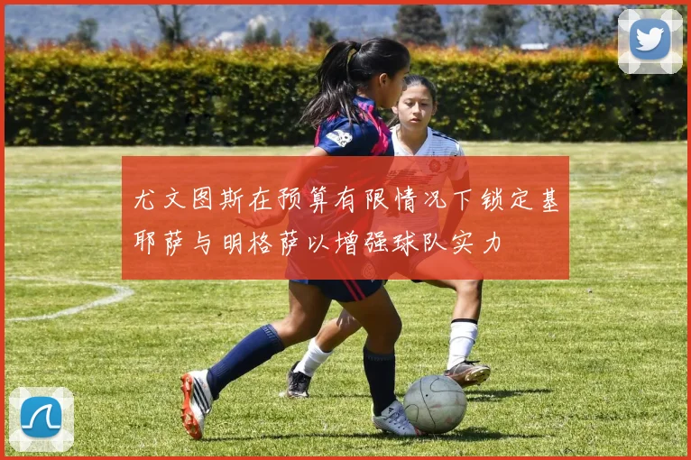 尤文图斯在预算有限情况下锁定基耶萨与明格萨以增强球队实力