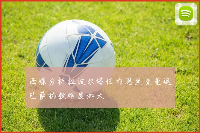 西媒分析拉波尔塔任内恩里克重返巴萨执教难度加大